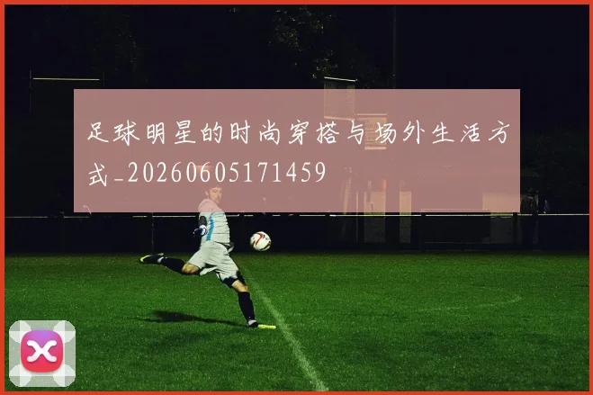 足球明星的时尚穿搭与场外生活方式_20260605171459
