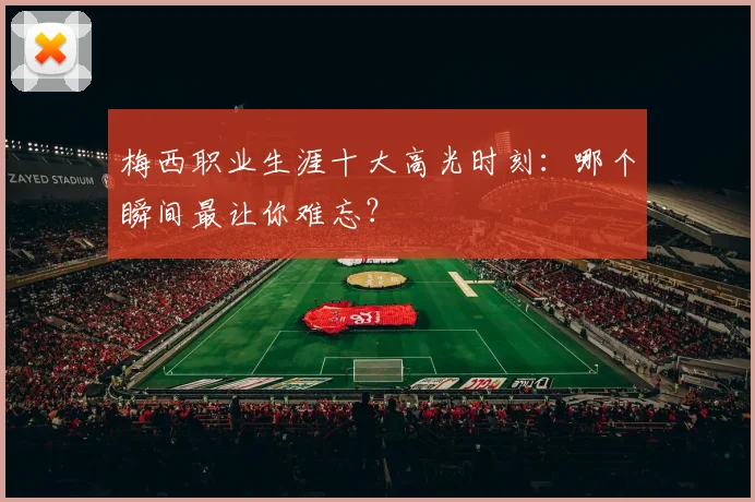 梅西职业生涯十大高光时刻:哪个瞬间最让你难忘?