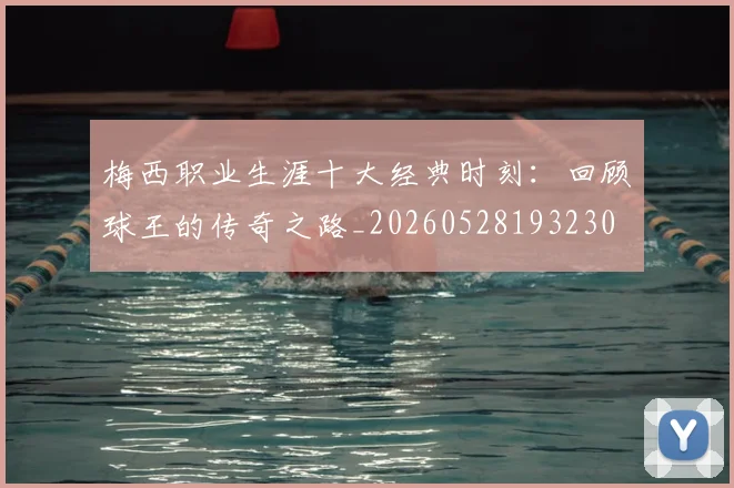 梅西职业生涯十大经典时刻:回顾球王的传奇之路_20260528193230