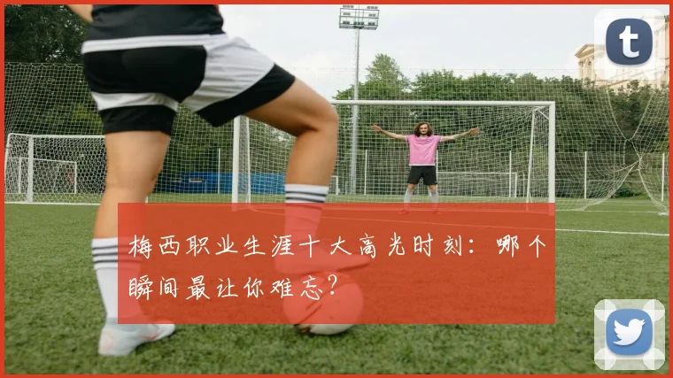梅西职业生涯十大高光时刻:哪个瞬间最让你难忘?